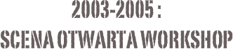 2003-2005 :
Scena Otwarta Workshop