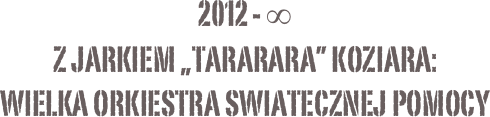 2012 - ∞
z jarkiem „tararara” koziara:
Wielka orkiestra swiatecznej pomocy